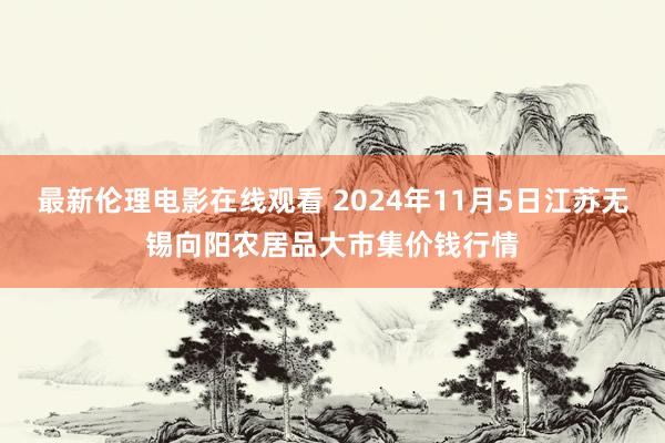 最新伦理电影在线观看 2024年11月5日江苏无锡向阳农居品大市集价钱行情