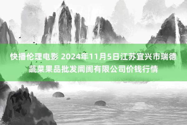 快播伦理电影 2024年11月5日江苏宜兴市瑞德蔬菜果品批发阛阓有限公司价钱行情