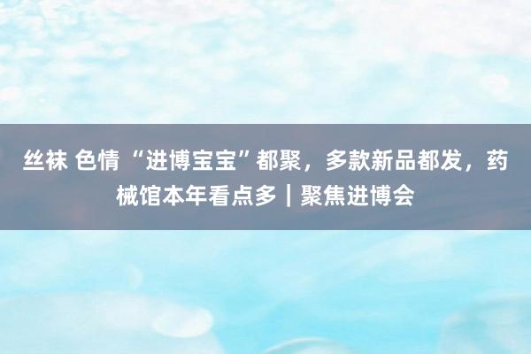 丝袜 色情 “进博宝宝”都聚，多款新品都发，药械馆本年看点多｜聚焦进博会