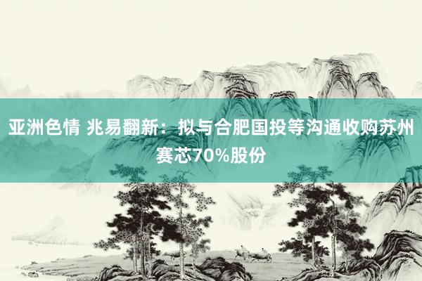 亚洲色情 兆易翻新：拟与合肥国投等沟通收购苏州赛芯70%股份