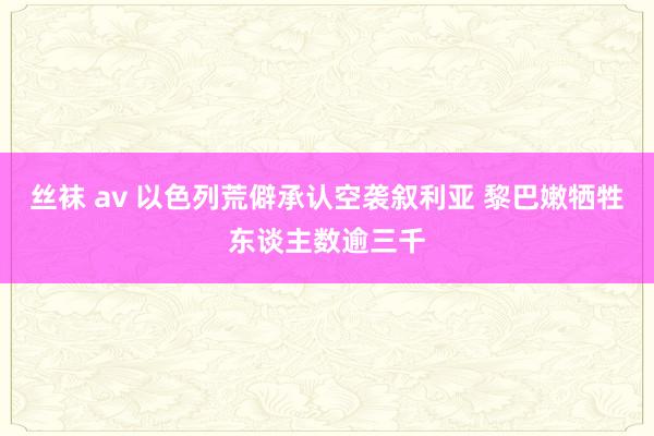 丝袜 av 以色列荒僻承认空袭叙利亚 黎巴嫩牺牲东谈主数逾三千