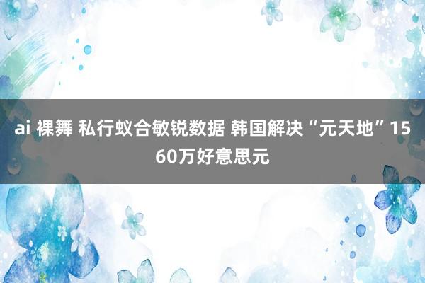 ai 裸舞 私行蚁合敏锐数据 韩国解决“元天地”1560万好意思元