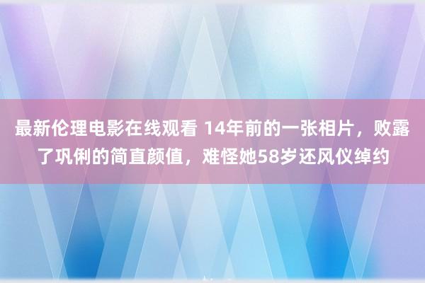 最新伦理电影在线观看 14年前的一张相片，败露了巩俐的简直颜值，难怪她58岁还风仪绰约