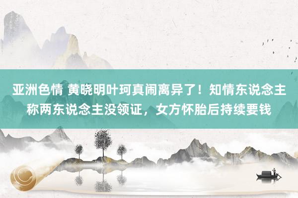 亚洲色情 黄晓明叶珂真闹离异了！知情东说念主称两东说念主没领证，女方怀胎后持续要钱