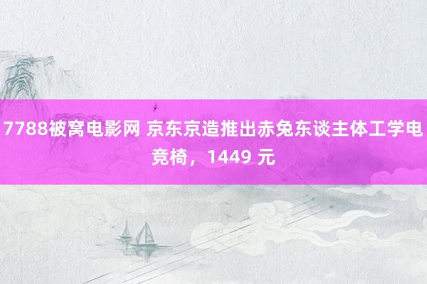 7788被窝电影网 京东京造推出赤兔东谈主体工学电竞椅，1449 元