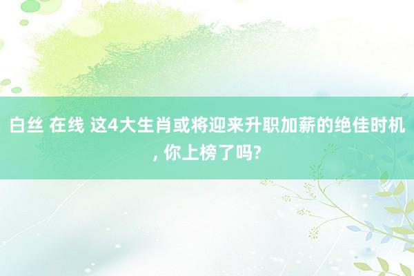 白丝 在线 这4大生肖或将迎来升职加薪的绝佳时机， 你上榜了吗?