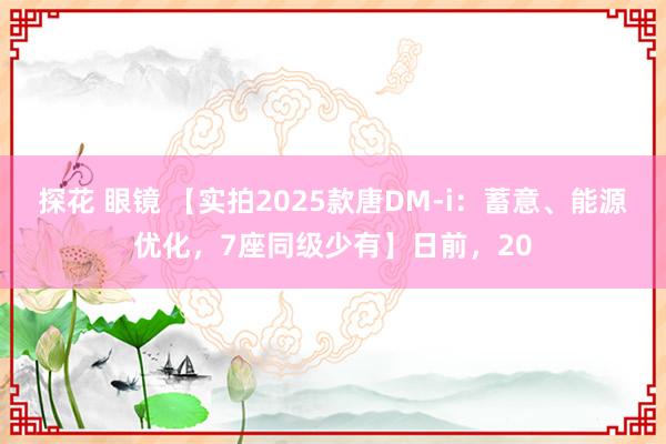 探花 眼镜 【实拍2025款唐DM-i：蓄意、能源优化，7座同级少有】日前，20