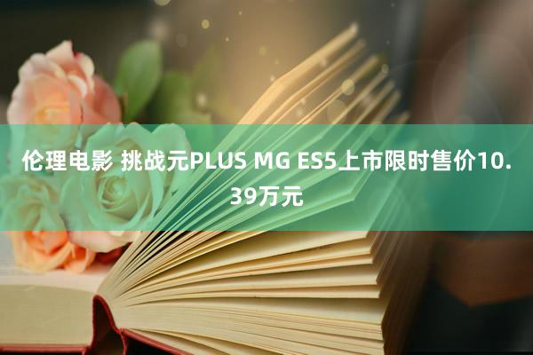 伦理电影 挑战元PLUS MG ES5上市限时售价10.39万元