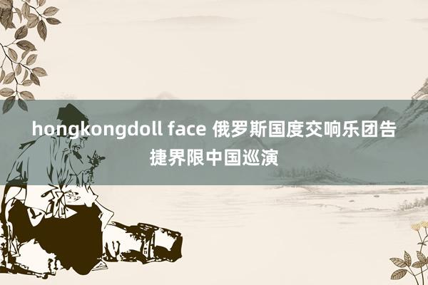 hongkongdoll face 俄罗斯国度交响乐团告捷界限中国巡演