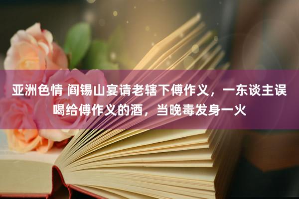 亚洲色情 阎锡山宴请老辖下傅作义，一东谈主误喝给傅作义的酒，当晚毒发身一火