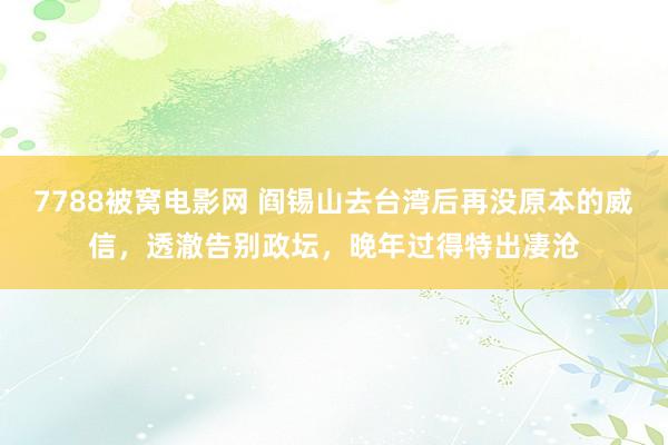 7788被窝电影网 阎锡山去台湾后再没原本的威信，透澈告别政坛，晚年过得特出凄沧