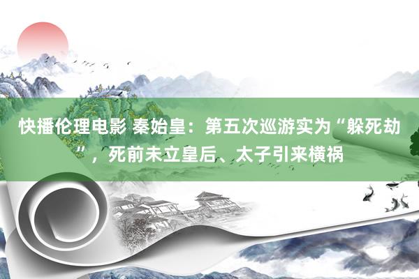 快播伦理电影 秦始皇：第五次巡游实为“躲死劫”，死前未立皇后、太子引来横祸