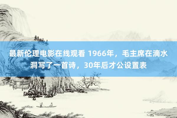 最新伦理电影在线观看 1966年，毛主席在滴水洞写了一首诗，30年后才公设置表