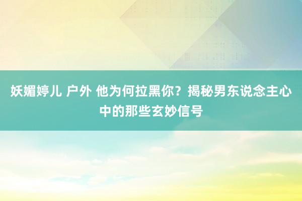 妖媚婷儿 户外 他为何拉黑你？揭秘男东说念主心中的那些玄妙信号