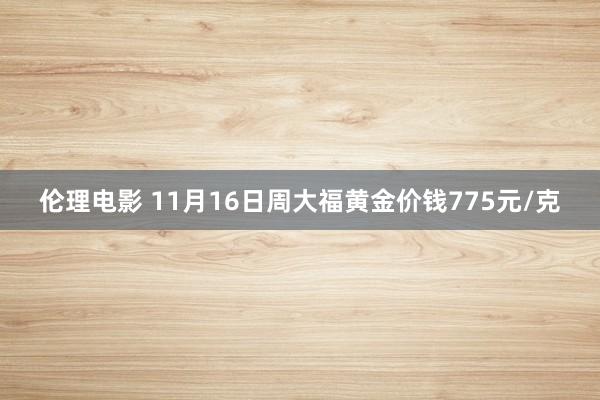 伦理电影 11月16日周大福黄金价钱775元/克