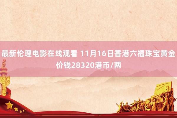 最新伦理电影在线观看 11月16日香港六福珠宝黄金价钱28320港币/两