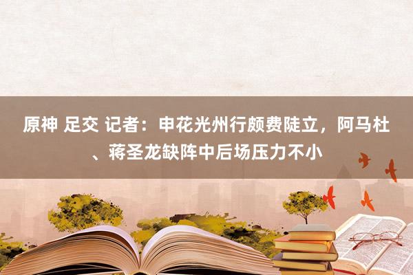 原神 足交 记者：申花光州行颇费陡立，阿马杜、蒋圣龙缺阵中后场压力不小