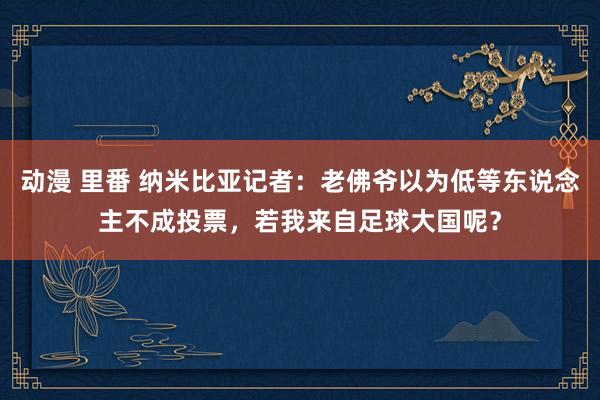 动漫 里番 纳米比亚记者：老佛爷以为低等东说念主不成投票，若我来自足球大国呢？