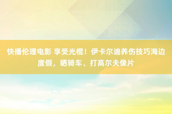 快播伦理电影 享受光棍！伊卡尔迪养伤技巧海边度假，晒骑车、打高尔夫像片