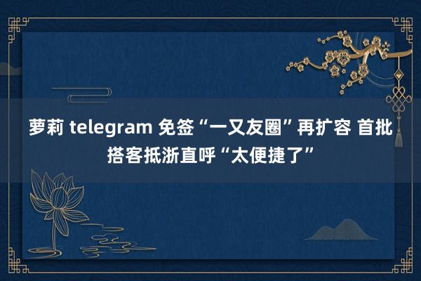 萝莉 telegram 免签“一又友圈”再扩容 首批搭客抵浙直呼“太便捷了”