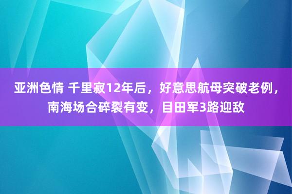 亚洲色情 千里寂12年后，好意思航母突破老例，南海场合碎裂有变，目田军3路迎敌