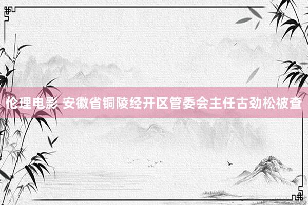 伦理电影 安徽省铜陵经开区管委会主任古劲松被查