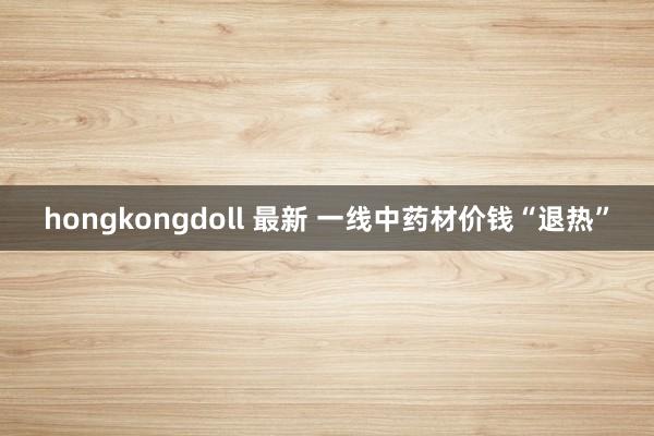 hongkongdoll 最新 一线中药材价钱“退热”