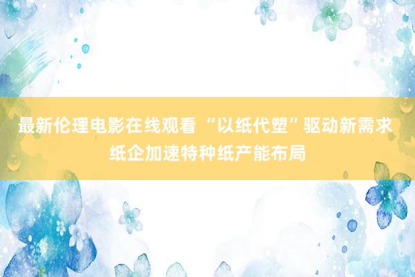 最新伦理电影在线观看 “以纸代塑”驱动新需求 纸企加速特种纸产能布局