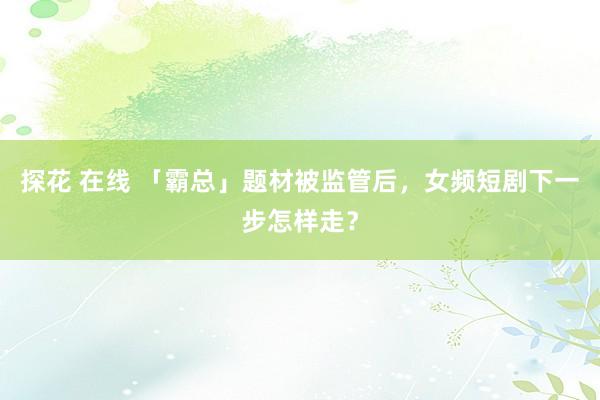 探花 在线 「霸总」题材被监管后，女频短剧下一步怎样走？