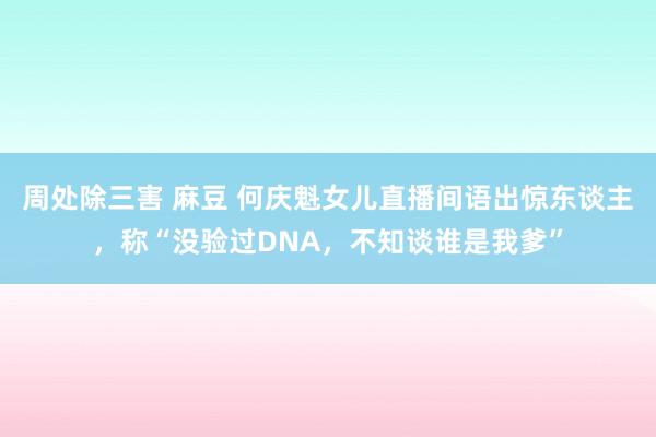 周处除三害 麻豆 何庆魁女儿直播间语出惊东谈主，称“没验过DNA，不知谈谁是我爹”