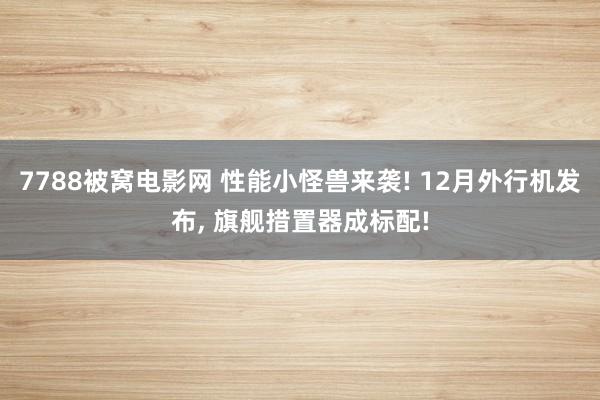 7788被窝电影网 性能小怪兽来袭! 12月外行机发布, 旗舰措置器成标配!