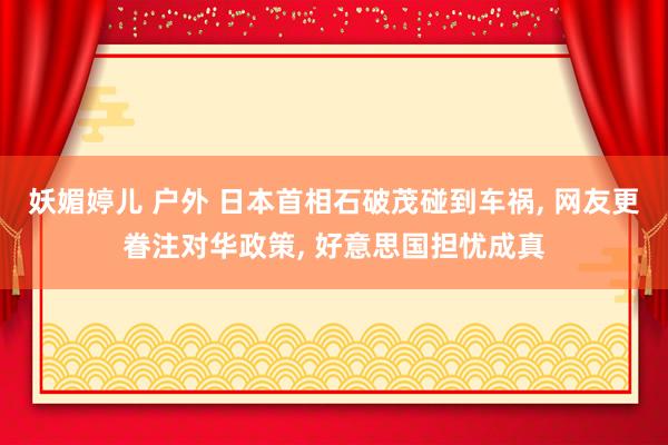 妖媚婷儿 户外 日本首相石破茂碰到车祸, 网友更眷注对华政策, 好意思国担忧成真