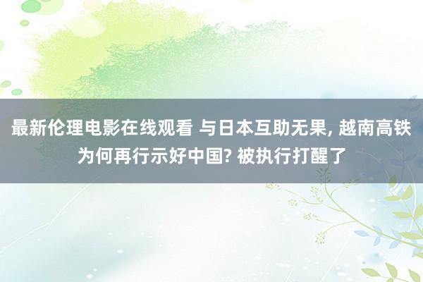 最新伦理电影在线观看 与日本互助无果， 越南高铁为何再行示好中国? 被执行打醒了