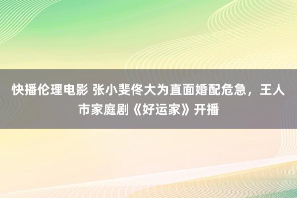 快播伦理电影 张小斐佟大为直面婚配危急，王人市家庭剧《好运家》开播