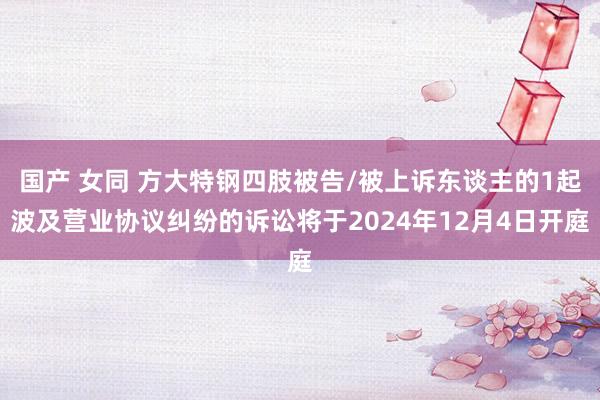 国产 女同 方大特钢四肢被告/被上诉东谈主的1起波及营业协议纠纷的诉讼将于2024年12月4日开庭