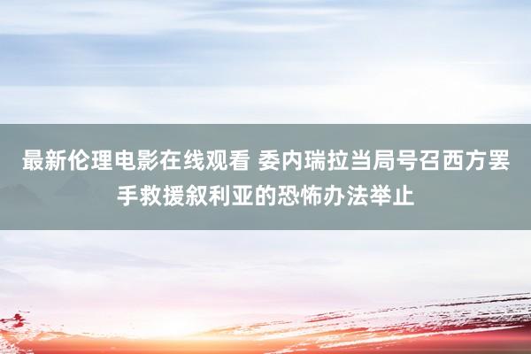 最新伦理电影在线观看 委内瑞拉当局号召西方罢手救援叙利亚的恐怖办法举止