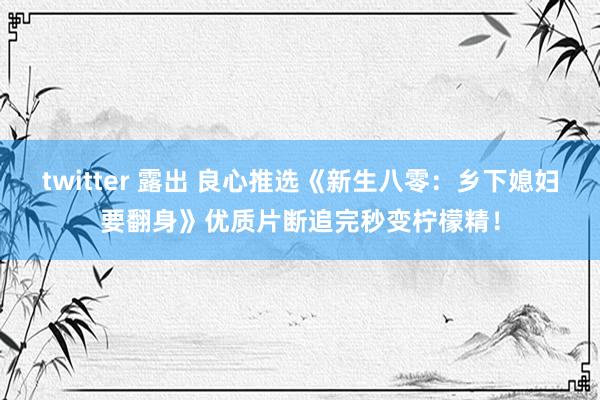 twitter 露出 良心推选《新生八零：乡下媳妇要翻身》优质片断追完秒变柠檬精！