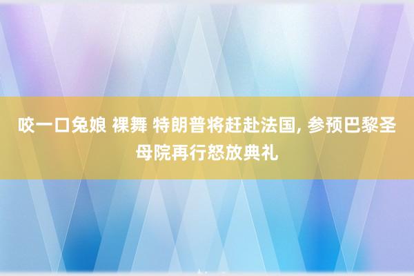 咬一口兔娘 裸舞 特朗普将赶赴法国, 参预巴黎圣母院再行怒放典礼