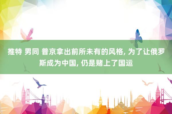 推特 男同 普京拿出前所未有的风格, 为了让俄罗斯成为中国, 仍是赌上了国运