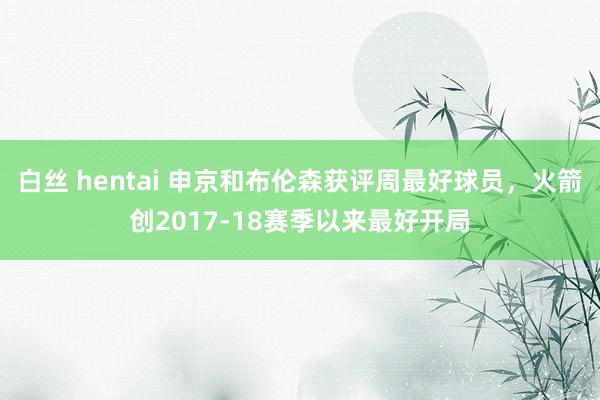 白丝 hentai 申京和布伦森获评周最好球员，火箭创2017-18赛季以来最好开局