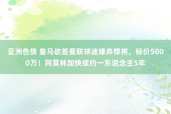 亚洲色情 皇马欲签曼联球迷嫌弃悍将，标价5000万！阿莫林加快续约一东说念主5年