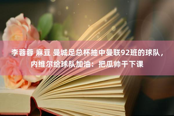 李蓉蓉 麻豆 曼城足总杯抽中曼联92班的球队，内维尔给球队加油：把瓜帅干下课