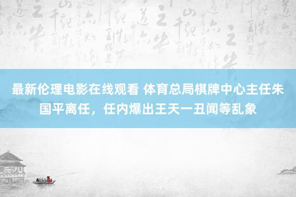 最新伦理电影在线观看 体育总局棋牌中心主任朱国平离任，任内爆出王天一丑闻等乱象