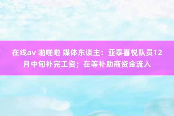 在线av 啪啪啦 媒体东谈主：亚泰喜悦队员12月中旬补完工资；在等补助商资金流入