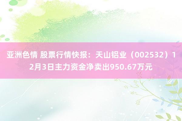 亚洲色情 股票行情快报：天山铝业（002532）12月3日主力资金净卖出950.67万元