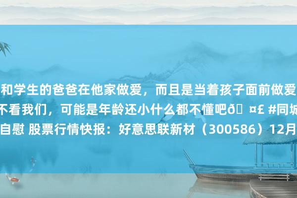 和学生的爸爸在他家做爱，而且是当着孩子面前做爱，太刺激了，孩子完全不看我们，可能是年龄还小什么都不懂吧🤣 #同城 #文爱 #自慰 股票行情快报：好意思联新材（300586）12月3日主力资金净卖出1395.39万元