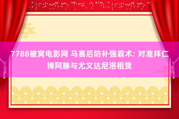 7788被窝电影网 马赛后防补强霸术: 对准拜仁博阿滕与尤文达尼洛租赁