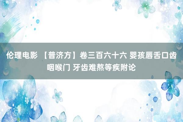 伦理电影 【普济方】卷三百六十六 婴孩唇舌口齿咽喉门 牙齿难熬等疾附论