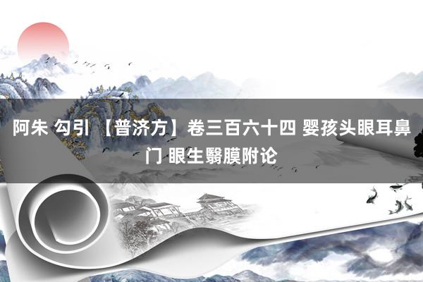 阿朱 勾引 【普济方】卷三百六十四 婴孩头眼耳鼻门 眼生翳膜附论