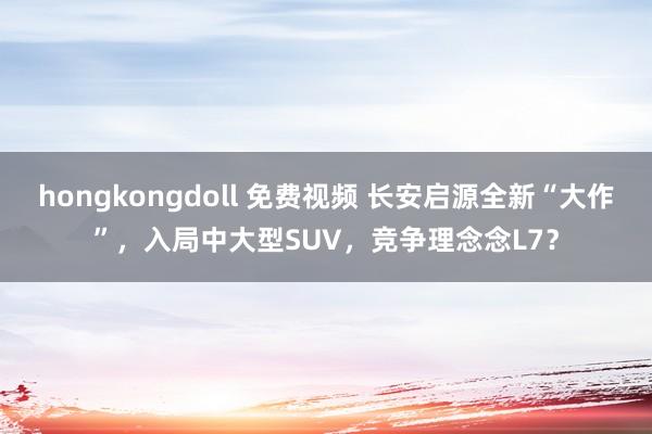 hongkongdoll 免费视频 长安启源全新“大作”，入局中大型SUV，竞争理念念L7？